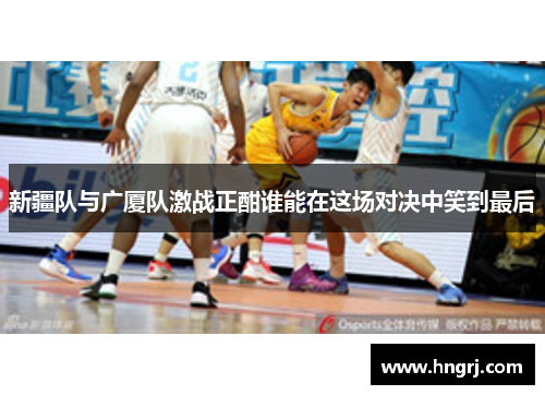 新疆队与广厦队激战正酣谁能在这场对决中笑到最后