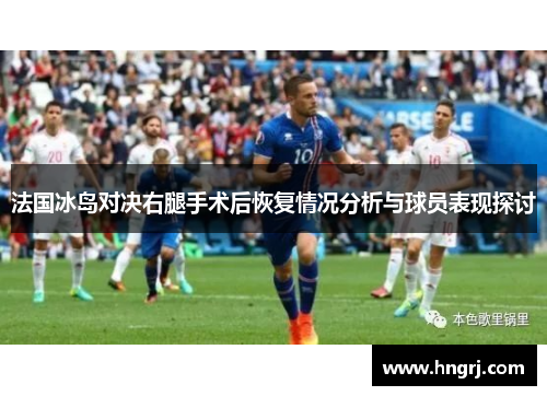 法国冰岛对决右腿手术后恢复情况分析与球员表现探讨